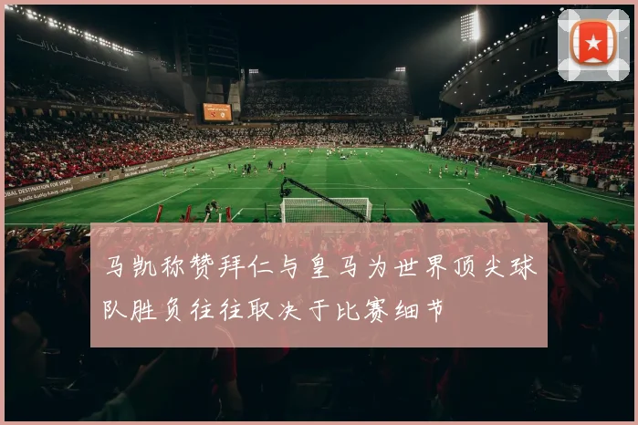 马凯称赞拜仁与皇马为世界顶尖球队胜负往往取决于比赛细节