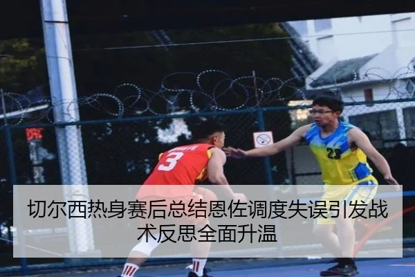 切尔西热身赛后总结恩佐调度失误引发战术反思全面升温